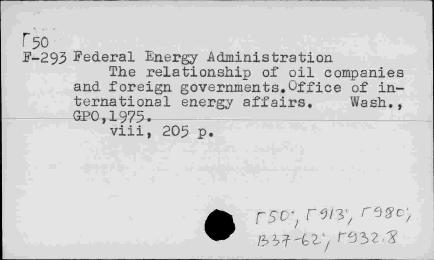 ﻿r50
F-293 Federal Energy Administration
The relationship of oil companies and foreign governments.Office of international energy affairs. Wash., GPO,1975.
viii, 205 p.
fW, rss’o;
reyz.y